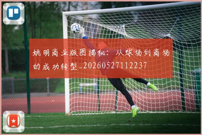 姚明商业版图揭秘:从球场到商场的成功转型_20260527112237